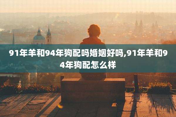 91年羊和94年狗配吗婚姻好吗,91年羊和94年狗配怎么样