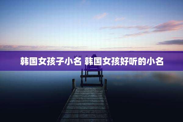 韩国女孩子小名 韩国女孩好听的小名
