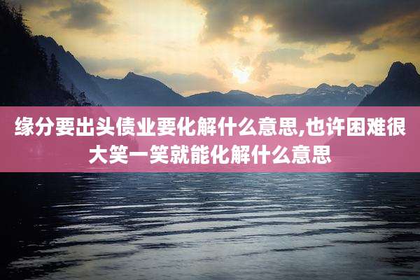 缘分要出头债业要化解什么意思,也许困难很大笑一笑就能化解什么意思