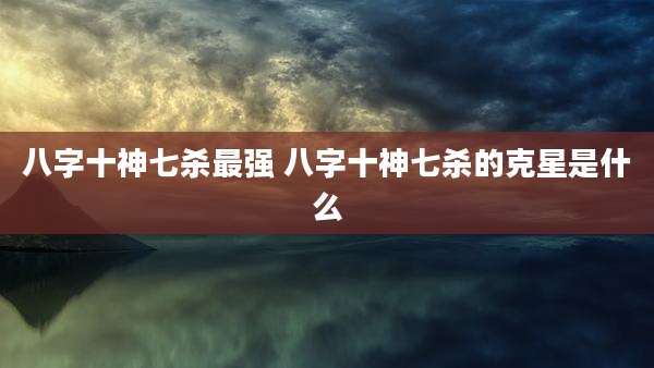 八字十神七杀最强 八字十神七杀的克星是什么