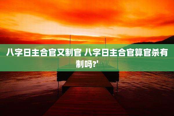 八字日主合官又制官 八字日主合官算官杀有制吗?'