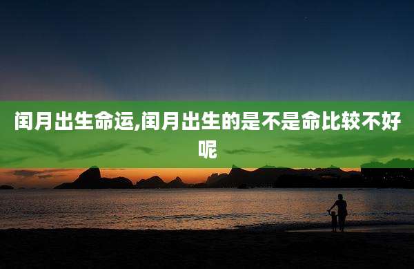 闰月出生命运,闰月出生的是不是命比较不好呢