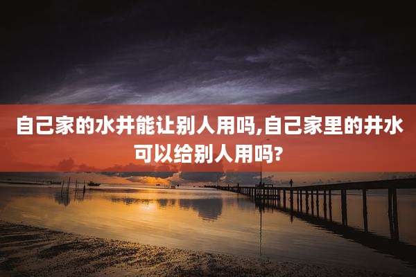 自己家的水井能让别人用吗,自己家里的井水可以给别人用吗?