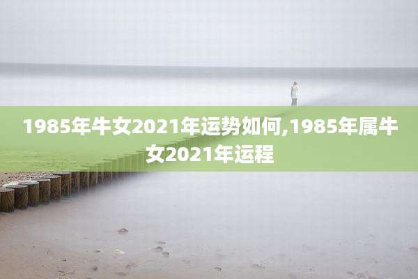 1985年牛女2021年运势如何,1985年属牛女2021年运程