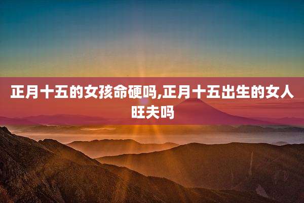 正月十五的女孩命硬吗,正月十五出生的女人旺夫吗