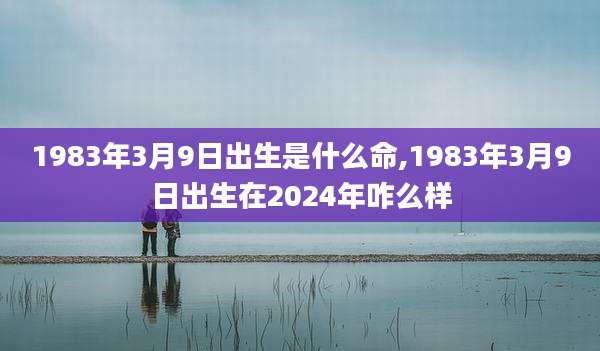 1983年3月9日出生是什么命,1983年3月9日出生在2024年咋么样