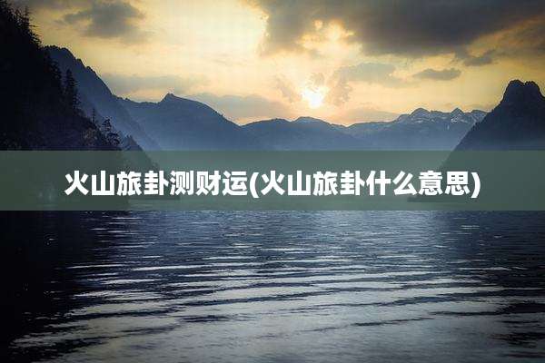 火山旅卦测财运(火山旅卦什么意思)