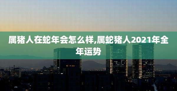 属猪人在蛇年会怎么样,属蛇猪人2021年全年运势