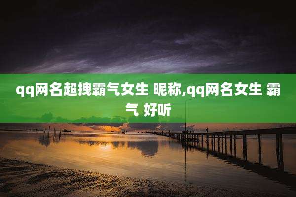 qq网名超拽霸气女生 昵称,qq网名女生 霸气 好听