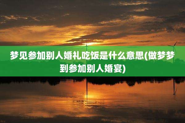 梦见参加别人婚礼吃饭是什么意思(做梦梦到参加别人婚宴)