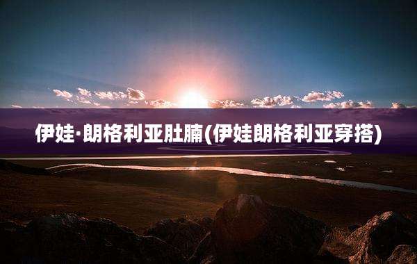 伊娃·朗格利亚肚腩(伊娃朗格利亚穿搭)