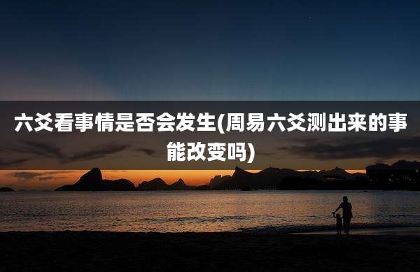 六爻看事情是否会发生(周易六爻测出来的事能改变吗)
