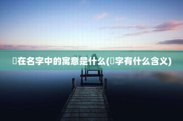 堃在名字中的寓意是什么(堃字有什么含义)