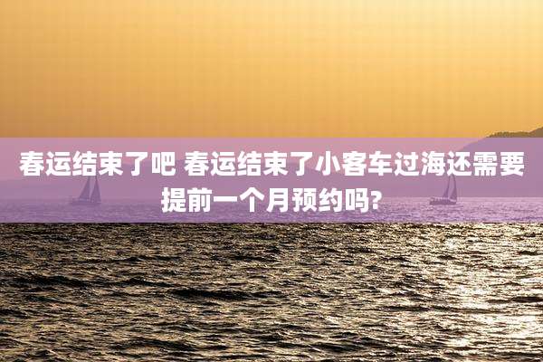 春运结束了吧 春运结束了小客车过海还需要提前一个月预约吗?