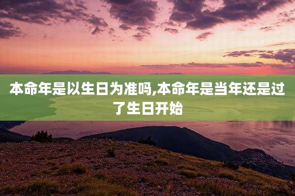 本命年是以生日为准吗,本命年是当年还是过了生日开始