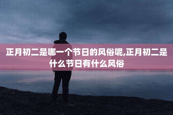 正月初二是哪一个节日的风俗呢,正月初二是什么节日有什么风俗