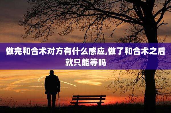 做完和合术对方有什么感应,做了和合术之后就只能等吗
