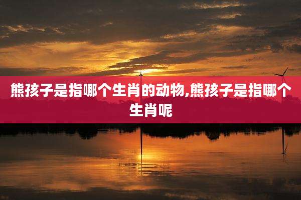 熊孩子是指哪个生肖的动物,熊孩子是指哪个生肖呢