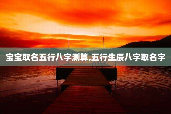 宝宝取名五行八字测算,五行生辰八字取名字