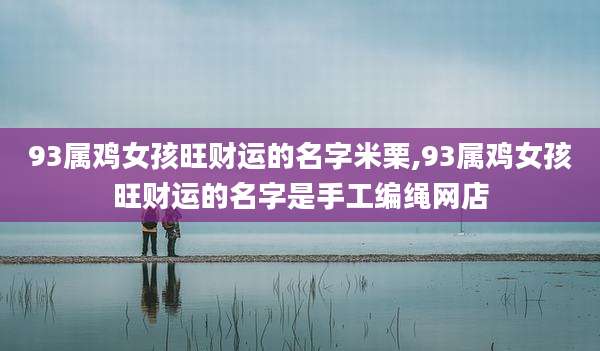 93属鸡女孩旺财运的名字米栗,93属鸡女孩旺财运的名字是手工编绳网店
