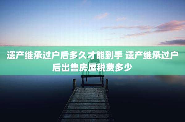 遗产继承过户后多久才能到手 遗产继承过户后出售房屋税费多少