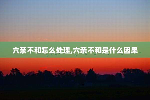 六亲不和怎么处理,六亲不和是什么因果