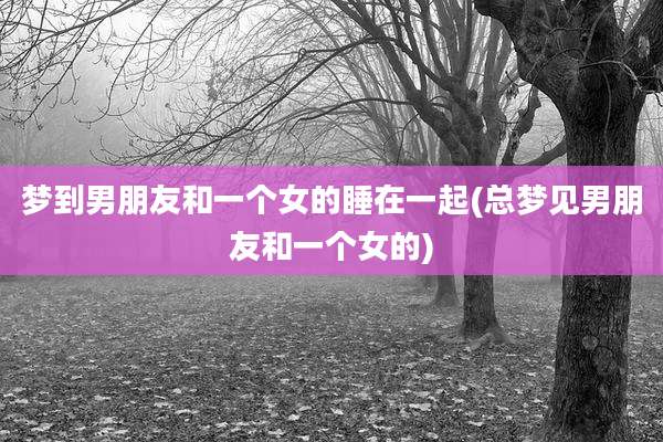 梦到男朋友和一个女的睡在一起(总梦见男朋友和一个女的)