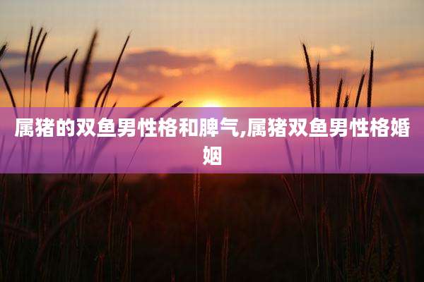 属猪的双鱼男性格和脾气,属猪双鱼男性格婚姻