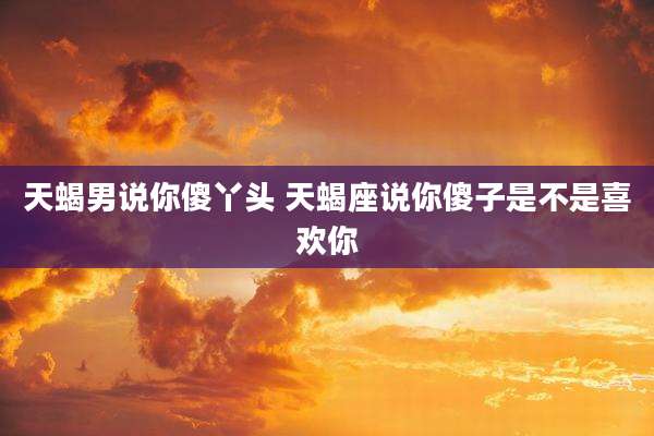 天蝎男说你傻丫头 天蝎座说你傻子是不是喜欢你