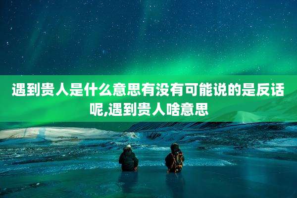 遇到贵人是什么意思有没有可能说的是反话呢,遇到贵人啥意思
