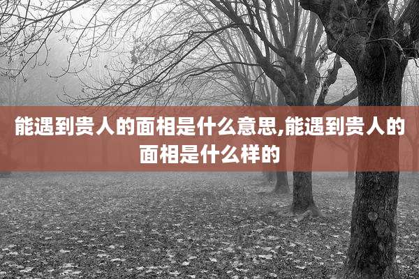 能遇到贵人的面相是什么意思,能遇到贵人的面相是什么样的
