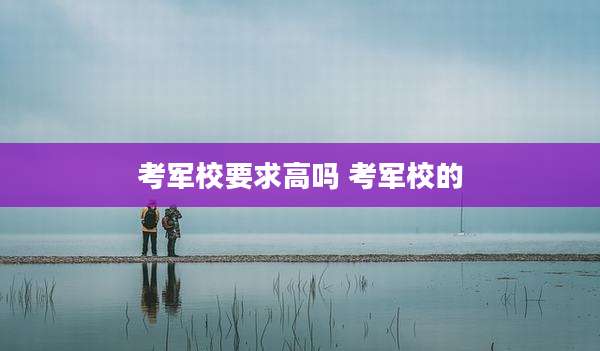 考军校要求高吗 考军校的