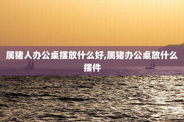 属猪人办公桌摆放什么好,属猪办公桌放什么摆件