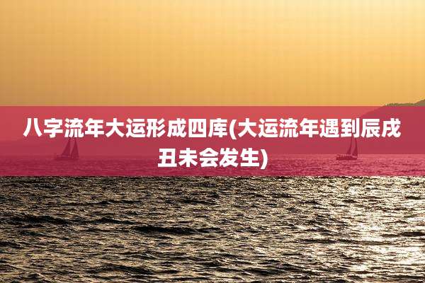 八字流年大运形成四库(大运流年遇到辰戌丑未会发生)