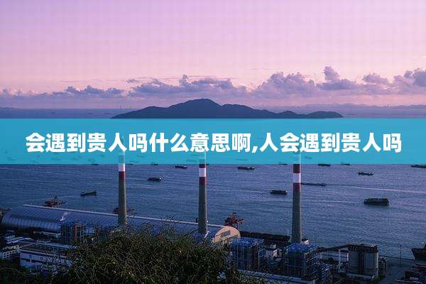 会遇到贵人吗什么意思啊,人会遇到贵人吗