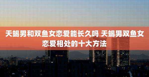 天蝎男和双鱼女恋爱能长久吗 天蝎男双鱼女恋爱相处的十大方法