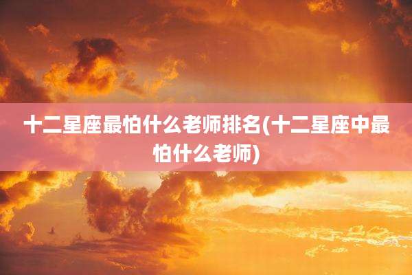 十二星座最怕什么老师排名(十二星座中最怕什么老师)