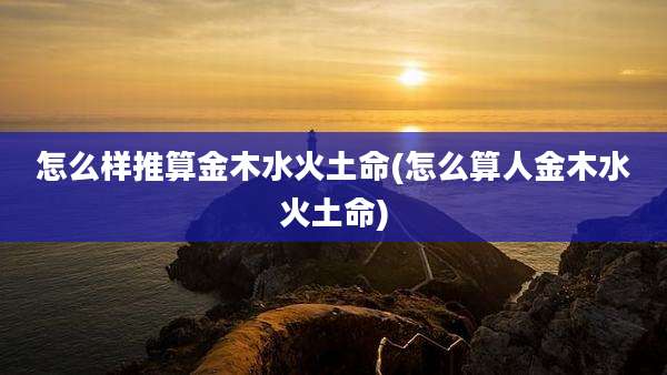 怎么样推算金木水火土命(怎么算人金木水火土命)
