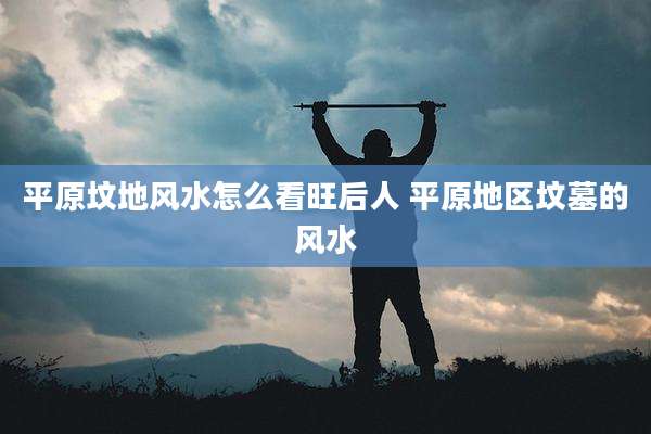 平原坟地风水怎么看旺后人 平原地区坟墓的风水