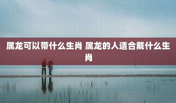 属龙可以带什么生肖 属龙的人适合戴什么生肖