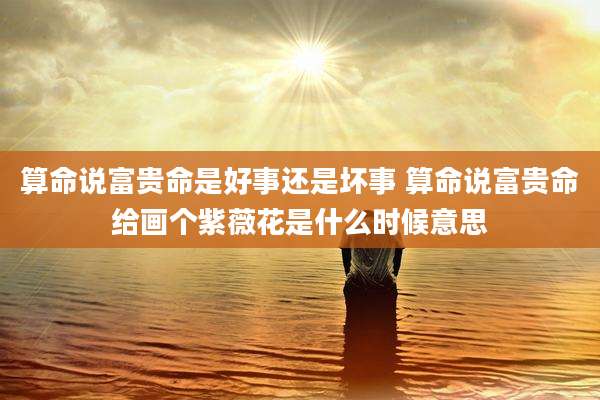 算命说富贵命是好事还是坏事 算命说富贵命给画个紫薇花是什么时候意思