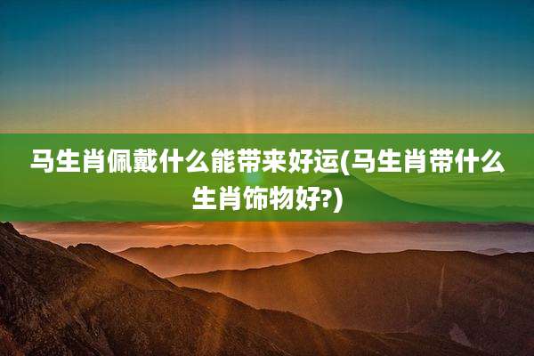 马生肖佩戴什么能带来好运(马生肖带什么生肖饰物好?)