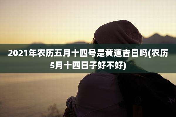 2021年农历五月十四号是黄道吉日吗(农历5月十四日子好不好)