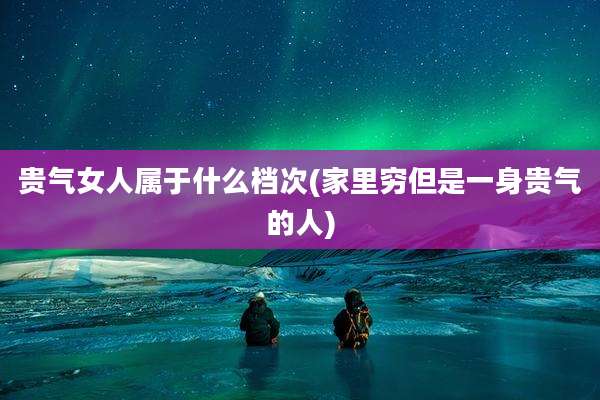贵气女人属于什么档次(家里穷但是一身贵气的人)