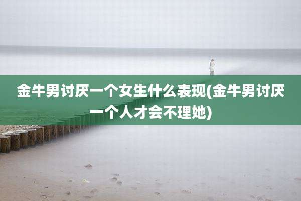 金牛男讨厌一个女生什么表现(金牛男讨厌一个人才会不理她)