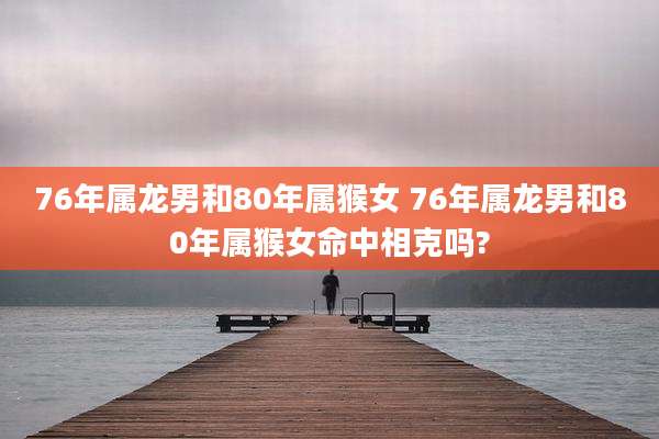 76年属龙男和80年属猴女 76年属龙男和80年属猴女命中相克吗?
