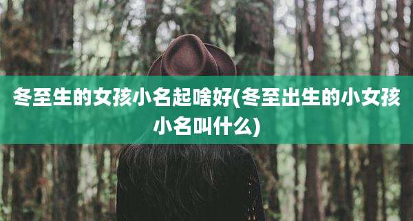 冬至生的女孩小名起啥好(冬至出生的小女孩小名叫什么)