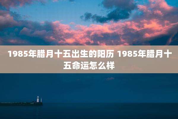 1985年腊月十五出生的阳历 1985年腊月十五命运怎么样