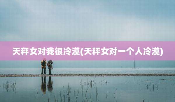 天秤女对我很冷漠(天秤女对一个人冷漠)