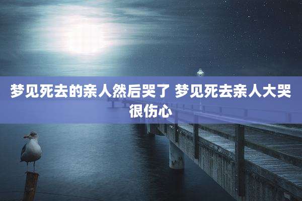 梦见死去的亲人然后哭了 梦见死去亲人大哭很伤心